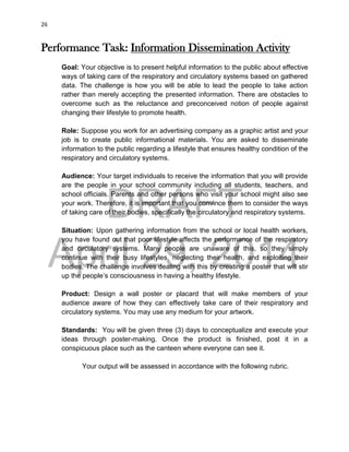 DRAFT
April 29, 2014
26
Performance Task: Information Dissemination Activity
Goal: Your objective is to present helpful information to the public about effective
ways of taking care of the respiratory and circulatory systems based on gathered
data. The challenge is how you will be able to lead the people to take action
rather than merely accepting the presented information. There are obstacles to
overcome such as the reluctance and preconceived notion of people against
changing their lifestyle to promote health.
Role: Suppose you work for an advertising company as a graphic artist and your
job is to create public informational materials. You are asked to disseminate
information to the public regarding a lifestyle that ensures healthy condition of the
respiratory and circulatory systems.
Audience: Your target individuals to receive the information that you will provide
are the people in your school community including all students, teachers, and
school officials. Parents and other persons who visit your school might also see
your work. Therefore, it is important that you convince them to consider the ways
of taking care of their bodies, specifically the circulatory and respiratory systems.
Situation: Upon gathering information from the school or local health workers,
you have found out that poor lifestyle affects the performance of the respiratory
and circulatory systems. Many people are unaware of this, so they simply
continue with their busy lifestyles, neglecting their health, and exploiting their
bodies. The challenge involves dealing with this by creating a poster that will stir
up the people’s consciousness in having a healthy lifestyle.
Product: Design a wall poster or placard that will make members of your
audience aware of how they can effectively take care of their respiratory and
circulatory systems. You may use any medium for your artwork.
Standards: You will be given three (3) days to conceptualize and execute your
ideas through poster-making. Once the product is finished, post it in a
conspicuous place such as the canteen where everyone can see it.
Your output will be assessed in accordance with the following rubric.
 