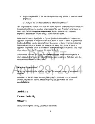 DRAFT
April 29, 2014
9
9. Adjust the positions of the two flashlights until they appear to have the same
brightness.
Q1. Why do the two flashlights have different brightness?
The brightness of a star as seen from the Earth depends on two factors-distance and
the actual brightness (or absolute brightness) of the star. The star’s brightness as
seen from Earth is its apparent brightness. Based on the activity, apparent
brightness depends on how far away a star is from the Earth.
Let’s take Sirius and Rigel (refer to Figure 1) to illustrate the effect of distance to
apparent brightness. Compared to the Sun, Sirius is about 27 times as powerful as
the Sun, but Rigel has the power of many thousands of Suns. In terms of distance
from the Earth, Rigel is almost 100 times farther away than Sirius. In terms of
apparent brightness, Sirius is about twice as bright as Rigel. Sirius looks very bright
when viewed from Earth because it is closer to Earth.
Astronomers consider the star’s absolute brightness when comparing stars. A
star’s absolute brightness is the brightness the star would have if all stars were the
same standard distance from Earth.
What is a Constellation?
When you look at the sky, what do you see? Do you see images of animals or
objects?
Observers in ancient times also imagined group of stars that form pictures of
animals, objects and people. These imaginary groups of stars are called
constellations.
Activity 2
Patterns in the Sky
Objective:
After performing this activity, you should be able to:
 