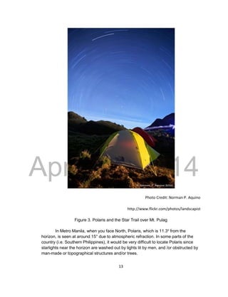 DRAFT
April 29, 2014
13
Photo Credit: Norman P. Aquino
http://www.flickr.com/photos/landscapist
Figure 3. Polaris and the Star Trail over Mt. Pulag
In Metro Manila, when you face North, Polaris, which is 11.3o
from the
horizon, is seen at around 15° due to atmospheric refraction. In some parts of the
country (i.e. Southern Philippines), it would be very difficult to locate Polaris since
starlights near the horizon are washed out by lights lit by men, and /or obstructed by
man-made or topographical structures and/or trees.
 
