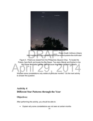 DRAFT
April 29, 2014
14
Photo Credit: Anthony Urbano
http://nightskyinfocus.com/2012/02/03/how-to-find-polaris-the-north-star/
Figure 4. Polaris as viewed from the Philippines (Quezon City). To locate the
Polaris, face North and locate the Big Dipper. Two stars (Merak and Dubhe) in the
Big Dipper are called pointer stars because they seem to point to Polaris.
Why are some constellations only visible at particular months? Do the next activity
to answer this question.
Activity 4
Different Star Patterns through the Year
Objectives:
After performing this activity, you should be able to:
 Explain why some constellations are not seen at certain months
 