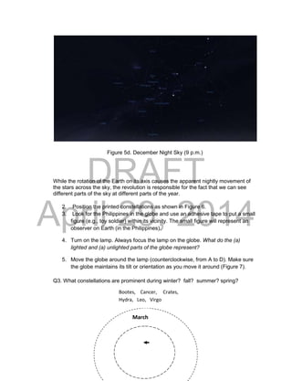 DRAFT
April 29, 2014
17
Figure 5d. December Night Sky (9 p.m.)
While the rotation of the Earth on its axis causes the apparent nightly movement of
the stars across the sky, the revolution is responsible for the fact that we can see
different parts of the sky at different parts of the year.
2. Position the printed constellations as shown in Figure 6.
3. Look for the Philippines in the globe and use an adhesive tape to put a small
figure (e.g., toy soldier) within its vicinity. The small figure will represent an
observer on Earth (in the Philippines).
4. Turn on the lamp. Always focus the lamp on the globe. What do the (a)
lighted and (a) unlighted parts of the globe represent?
5. Move the globe around the lamp (counterclockwise, from A to D). Make sure
the globe maintains its tilt or orientation as you move it around (Figure 7).
Q3. What constellations are prominent during winter? fall? summer? spring?
March
Bootes, Cancer, Crates,
Hydra, Leo, Virgo
 