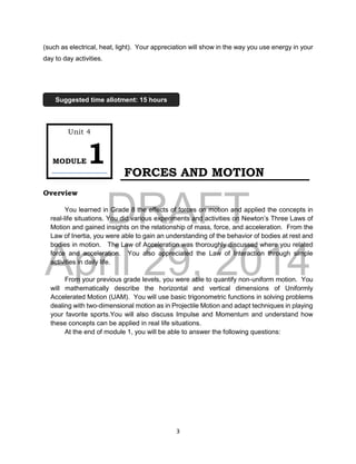 DRAFT
April 29, 2014
3
(such as electrical, heat, light). Your appreciation will show in the way you use energy in your
day to day activities.
FORCES AND MOTION
Overview
You learned in Grade 8 the effects of forces on motion and applied the concepts in
real-life situations. You did various experiments and activities on Newton’s Three Laws of
Motion and gained insights on the relationship of mass, force, and acceleration. From the
Law of Inertia, you were able to gain an understanding of the behavior of bodies at rest and
bodies in motion. The Law of Acceleration was thoroughly discussed where you related
force and acceleration. You also appreciated the Law of Interaction through simple
activities in daily life.
From your previous grade levels, you were able to quantify non-uniform motion. You
will mathematically describe the horizontal and vertical dimensions of Uniformly
Accelerated Motion (UAM). You will use basic trigonometric functions in solving problems
dealing with two-dimensional motion as in Projectile Motion and adapt techniques in playing
your favorite sports.You will also discuss Impulse and Momentum and understand how
these concepts can be applied in real life situations.
At the end of module 1, you will be able to answer the following questions:
Unit 4
MODULE1
Suggested time allotment: 15 hours
 