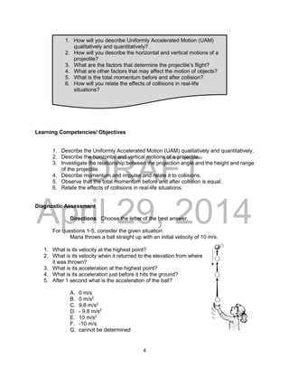 DRAFT
April 29, 2014
4
Learning Competencies/ Objectives
1. Describe the Uniformly Accelerated Motion (UAM) qualitatively and quantitatively.
2. Describe the horizontal and vertical motions of a projectile.
3. Investigate the relationship between the projection angle and the height and range
of the projectile.
4. Describe momentum and impulse and relate it to collisions.
5. Observe that the total momentum before and after collision is equal.
6. Relate the effects of collisions in real-life situations.
Diagnostic Assessment
Directions. Choose the letter of the best answer.
For questions 1-5, consider the given situation.
Maria throws a ball straight up with an initial velocity of 10 m/s.
1. What is its velocity at the highest point?
2. What is its velocity when it returned to the elevation from where
it was thrown?
3. What is its acceleration at the highest point?
4. What is its acceleration just before it hits the ground?
5. After 1 second what is the acceleration of the ball?
A. 0 m/s
B. 0 m/s2
C. 9.8 m/s2
D. - 9.8 m/s2
E. 10 m/s2
F. -10 m/s
G. cannot be determined
1. How will you describe Uniformly Accelerated Motion (UAM)
qualitatively and quantitatively?
2. How will you describe the horizontal and vertical motions of a
projectile?
3. What are the factors that determine the projectile’s flight?
4. What are other factors that may affect the motion of objects?
5. What is the total momentum before and after collision?
6. How will you relate the effects of collisions in real-life
situations?
 