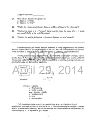 DRAFT
April 29, 2014
9
Angle of inclination:___________
Q1. How will you describe the graphs of:
a. distance vs. time?
b. distance vs. time2
?
Q2. What is the relationship between distance and time of travel of the rolling can?
Q3. What is the slope of d – t2
graph? What quantity does the slope of d – t2
graph
represent? (Refer to the unit of the slope)
Q4. What do the graphs of distance vs. time and distance vs. time2
suggest?
From the activity, you related distance and time. In computing the slope, you divided
distance by time which is actually the speed of the can. You will now relate these quantities
in the derivation of formula to solve problems relating to uniformly accelerated motion.
You have learned about displacements, velocities and acceleration when you were in
Grades 7 and 8. Now you will use those basic equations to derive formulae used in Uniformly
Accelerated Motion(UAM). Using the following equations on velocity, average velocity, and
acceleration, you can derive other equations.
𝑣 =
𝑑
𝑡
𝑣𝑎𝑣𝑒 =
𝑣𝑓 + 𝑣𝑖
2
𝑎 =
𝑣𝑓 − 𝑣𝑖
𝑡
where: v = velocity
vf = final velocity
vi = initial velocity
vave = average velocity
d = displacement
t = time
a = acceleration
To find out how displacement changes with time when an object is uniformly
accelerated, rearrange equation A to arrive at d = vt. Since the velocity of the object changes
when it is uniformly accelerating, we use the average velocity to determine displacement, so
substituting v by vave in equation B, you will get:
Equation A
Equation B
Equation C
 