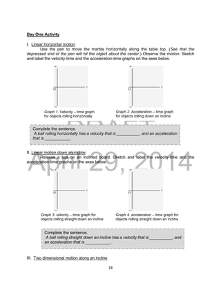 DRAFT
April 29, 2014
18
Day One Activity
I. Linear horizontal motion
Use the pen to move the marble horizontally along the table top. (See that the
depressed end of the pen will hit the object about the center.) Observe the motion. Sketch
and label the velocity-time and the acceleration-time graphs on the axes below.
II. Linear motion down an incline
Release a ball on an inclined board. Sketch and label the velocity-time and the
acceleration-time graphs on the axes below.
III. Two dimensional motion along an incline
Graph 1. Velocity – time graph
for objects rolling horizontally
Graph 2. Acceleration – time graph
for objects rolling down an incline
Graph 3. velocity – time graph for
objects rolling straight down an incline
Graph 4. acceleration – time graph for
objects rolling straight down an incline
Complete the sentence.
A ball rolling horizontally has a velocity that is __________, and an acceleration
that is ___________.
Complete the sentence.
A ball rolling straight down an incline has a velocity that is __________, and
an acceleration that is ___________.
 