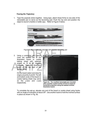 DRAFT
April 29, 2014
19
Tracing the Trajectory
1. Tape the popsicle sticks together. Using tape, attach these firmly to one side of the
retractable pen to serve as the launching pad. Push the top end and position the
object to launch (marble or bottle cap). Refer to Figure 4 below.
2.
Figure 4. Retractable pen attached with popsicle launching pad
3. Using a protractor and pencil,
mark the bottom left of the
illustration board or cookie
baking sheet with selected
angles at 15 or 20 degree-
intervals. Tape the illustration
board at the top right of the
cookie sheet.
On the board select and draw fix
origins at points A and B. The left
and bottom ends of the board or
cookie baking sheet may serve
as the y-axis and x-axis
respectively.
To complete the set-up, elevate one end of the board or cookie sheet using books
with an angle of inclination of about 200
. Use another book to hold the inclined surface
in place as shown in Fig. 5b.
Figure 5a. The modified retractable pen mounted
with a powder-coated marble at Point A ready for
horizontal projection along the labeled inclined
illustration board.
 