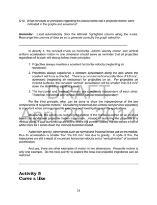 DRAFT
April 29, 2014
23
Q10. What concepts or principles regarding the plastic bottle cap’s projectile motion were
indicated in the graphs and equations?
Reminder: Excel automatically plots the leftmost highlighted column along the x-axis.
Rearrange the columns of data so as to generate correctly the graph asked for.
___________________________________________________________________
In Activity 4, the concept check on horizontal uniform velocity motion and vertical
uniform acceleration motion in one dimension should serve as reminder that all projectiles
regardless of its path will always follow these principles:
1. Projectiles always maintain a constant horizontal velocity (neglecting air
resistance).
2. Projectiles always experience a constant acceleration along the axis where the
constant net force is directed. There is a constant vertical acceleration of 9.8 m/s2
,
downward (neglecting air resistance) for projectiles on air. For projectiles on
inclined surfaces, the constant “vertical” acceleration will be smaller than 9.8 m/s2
down the tilt which is equal to 𝒈𝒔𝒊𝒏𝜽.
3. The horizontal and “vertical” motions are completely independent of each other.
Therefore, horizontal and vertical motion can be treated separately.
For the third principle, what can be done to show the independence of the two
components of projectile motion? Considering horizontal and vertical components separately
is important when solving projectile exercises and investigating real life applications.
Meanwhile, the activity on capturing the motion of the marble launched on an inclined
board can model real projectile motion trajectories. Instead of launching the projectile in a
vertical plane, it was launched up an incline where the powder-coated marble leaves a trail of
white mark as it slides down the inclined illustration board.
Aside from gravity, other forces such as normal and frictional forces act on the marble,
thus its acceleration is smaller than the 9.8 m/s2
rate due to gravity. In spite of this, the
trajectories are still a result of a constant horizontal velocity and a “vertical motion” of constant
acceleration.
And yes, there are other examples of motion in two dimensions. Projectile motion is
only one example. Do the next activity to explore the idea that projectile trajectories can be
matched.
Activity 5
Curve a like
 