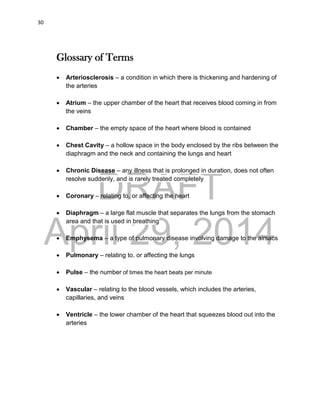 DRAFT
April 29, 2014
30
Glossary of Terms
 Arteriosclerosis – a condition in which there is thickening and hardening of
the arteries
 Atrium – the upper chamber of the heart that receives blood coming in from
the veins
 Chamber – the empty space of the heart where blood is contained
 Chest Cavity – a hollow space in the body enclosed by the ribs between the
diaphragm and the neck and containing the lungs and heart
 Chronic Disease – any illness that is prolonged in duration, does not often
resolve suddenly, and is rarely treated completely
 Coronary – relating to, or affecting the heart
 Diaphragm – a large flat muscle that separates the lungs from the stomach
area and that is used in breathing
 Emphysema – a type of pulmonary disease involving damage to the airsacs
 Pulmonary – relating to, or affecting the lungs
 Pulse – the number of times the heart beats per minute
 Vascular – relating to the blood vessels, which includes the arteries,
capillaries, and veins
 Ventricle – the lower chamber of the heart that squeezes blood out into the
arteries
 
