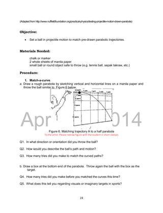 DRAFT
April 29, 2014
24
(Adapted from http://www.nuffieldfoundation.org/practical-physics/testing-projectile-motion-drawn-parabola)
Objective:
 Set a ball in projectile motion to match pre-drawn parabolic trajectories.
Materials Needed:
chalk or marker
2 whole sheets of manila paper
small ball or round object safe to throw (e.g. tennis ball, sepak takraw, etc.)
Procedure:
1. Match-a-curve.
a. Draw a rough parabola by sketching vertical and horizontal lines on a manila paper and
throw the ball similar to Figure 6 below.
.
Figure 6. Matching trajectory A to a half parabola
To the artist: Please redraw figure with the student in short sleeves
Q1. In what direction or orientation did you throw the ball?
Q2. How would you describe the ball’s path and motion?
Q3. How many tries did you make to match the curved paths?
b. Draw a box at the bottom end of the parabola. Throw again the ball with the box as the
target.
Q4. How many tries did you make before you matched the curves this time?
Q5. What does this tell you regarding visuals or imaginary targets in sports?
 