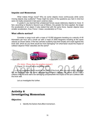 DRAFT
April 29, 2014
31
Impulse and Momentum
What makes things move? Why do some objects move continuously while some
moving objects stop suddenly? These might be some of the questions you had in mind but
were not really answered in last year’s science class.
In grade 8, you learned that unbalanced forces cause stationary objects to move. In
fact, according to Newton’s Second Law of Motion, the greater the force applied, the larger
the acceleration of an object. It also stated that with the same force, heavier objects have
smaller acceleration, thus, Force = mass x acceleration or F=ma.
What affects motion?
Consider a cargo truck with a mass of 10,000 kilograms traveling at a velocity of 40
kilometers per hour and a small car with a mass of 2000 kilograms traveling at the same
velocity as shown below. If the two vehicles suddenly lose their breaks and crash against the
brick wall, which do you think would be more damaging? On what factor would the impact of
collision depend if their velocities are the same?
(To Artist : Please draw the graphics instead.)
Figure 12. A truck and a car hitting a wall
If you suggested that it would be the mass of the truck, then you are correct. Although
the two vehicles have the same velocities but different masses, the impact of the truck’s
collision with the brick wall is far damaging compared with the impact of the car’s collision with
the brick wall.
Let us investigate this further.
Activity 6
Investigating Momentum
Objective:
 Identify the factors that affect momentum.
 