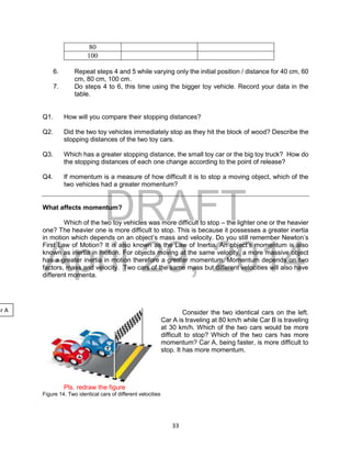 DRAFT
April 29, 2014
33
80
100
6. Repeat steps 4 and 5 while varying only the initial position / distance for 40 cm, 60
cm, 80 cm, 100 cm.
7. Do steps 4 to 6, this time using the bigger toy vehicle. Record your data in the
table.
Q1. How will you compare their stopping distances?
Q2. Did the two toy vehicles immediately stop as they hit the block of wood? Describe the
stopping distances of the two toy cars.
Q3. Which has a greater stopping distance, the small toy car or the big toy truck? How do
the stopping distances of each one change according to the point of release?
Q4. If momentum is a measure of how difficult it is to stop a moving object, which of the
two vehicles had a greater momentum?
What affects momentum?
Which of the two toy vehicles was more difficult to stop – the lighter one or the heavier
one? The heavier one is more difficult to stop. This is because it possesses a greater inertia
in motion which depends on an object’s mass and velocity. Do you still remember Newton’s
First Law of Motion? It is also known as the Law of Inertia. An object’s momentum is also
known as inertia in motion. For objects moving at the same velocity, a more massive object
has a greater inertia in motion therefore a greater momentum. Momentum depends on two
factors, mass and velocity. Two cars of the same mass but different velocities will also have
different momenta.
Consider the two identical cars on the left.
Car A is traveling at 80 km/h while Car B is traveling
at 30 km/h. Which of the two cars would be more
difficult to stop? Which of the two cars has more
momentum? Car A, being faster, is more difficult to
stop. It has more momentum.
Pls. redraw the figure
Figure 14. Two identical cars of different velocities
ar A
 