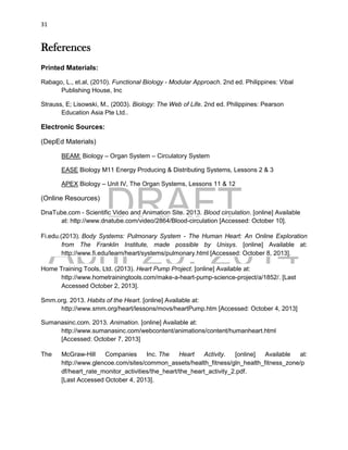 DRAFT
April 29, 2014
31
References
Printed Materials:
Rabago, L., et.al, (2010). Functional Biology - Modular Approach. 2nd ed. Philippines: Vibal
Publishing House, Inc
Strauss, E; Lisowski, M., (2003). Biology: The Web of Life. 2nd ed. Philippines: Pearson
Education Asia Pte Ltd..
Electronic Sources:
(DepEd Materials)
BEAM: Biology – Organ System – Circulatory System
EASE Biology M11 Energy Producing & Distributing Systems, Lessons 2 & 3
APEX Biology – Unit IV, The Organ Systems, Lessons 11 & 12
(Online Resources)
DnaTube.com - Scientific Video and Animation Site. 2013. Blood circulation. [online] Available
at: http://www.dnatube.com/video/2864/Blood-circulation [Accessed: October 10].
Fi.edu.(2013). Body Systems: Pulmonary System - The Human Heart: An Online Exploration
from The Franklin Institute, made possible by Unisys. [online] Available at:
http://www.fi.edu/learn/heart/systems/pulmonary.html [Accessed: October 8, 2013].
Home Training Tools, Ltd. (2013). Heart Pump Project. [online] Available at:
http://www.hometrainingtools.com/make-a-heart-pump-science-project/a/1852/. [Last
Accessed October 2, 2013].
Smm.org. 2013. Habits of the Heart. [online] Available at:
http://www.smm.org/heart/lessons/movs/heartPump.htm [Accessed: October 4, 2013]
Sumanasinc.com. 2013. Animation. [online] Available at:
http://www.sumanasinc.com/webcontent/animations/content/humanheart.html
[Accessed: October 7, 2013]
The McGraw-Hill Companies Inc. The Heart Activity. [online] Available at:
http://www.glencoe.com/sites/common_assets/health_fitness/gln_health_fitness_zone/p
df/heart_rate_monitor_activities/the_heart/the_heart_activity_2.pdf.
[Last Accessed October 4, 2013].
 