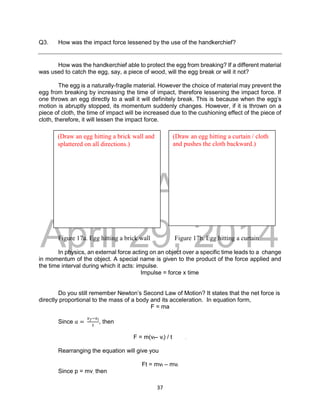 DRAFT
April 29, 2014
37
Q3. How was the impact force lessened by the use of the handkerchief?
How was the handkerchief able to protect the egg from breaking? If a different material
was used to catch the egg, say, a piece of wood, will the egg break or will it not?
The egg is a naturally-fragile material. However the choice of material may prevent the
egg from breaking by increasing the time of impact, therefore lessening the impact force. If
one throws an egg directly to a wall it will definitely break. This is because when the egg’s
motion is abruptly stopped, its momentum suddenly changes. However, if it is thrown on a
piece of cloth, the time of impact will be increased due to the cushioning effect of the piece of
cloth, therefore, it will lessen the impact force.
Figure 17a. Egg hitting a brick wall Figure 17b. Egg hitting a curtain
In physics, an external force acting on an object over a specific time leads to a change
in momentum of the object. A special name is given to the product of the force applied and
the time interval during which it acts: impulse.
Impulse = force x time
Do you still remember Newton’s Second Law of Motion? It states that the net force is
directly proportional to the mass of a body and its acceleration. In equation form,
F = ma
Since 𝑎 =
𝑣𝑓−𝑣𝑖
𝑡
, then
F = m(vf– vi) / t .
Rearranging the equation will give you
Ft = mvf – mvi
Since p = mv, then
(Draw an egg hitting a brick wall and
splattered on all directions.)
(Draw an egg hitting a curtain / cloth
and pushes the cloth backward.)
 