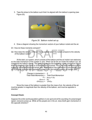 DRAFT
April 29, 2014
40
3. Tape the straw to the balloon such that it is aligned with the balloon’s opening (see
Figure 20).
4. Draw a diagram showing the momentum vectors of your balloon rocket and the air.
Q1. How do these momenta compare?
Q2. How does the velocity of the air that is pushed out of the rocket compare to the velocity
of the balloon rocket?
At the start, our system, which consists of the balloon and the air inside it are stationary
so the total momentum of the system is zero. When we let the air inside the balloon out, we
notice that the balloon moves. The force that causes the balloon to move comes from the air
that is pushed out of it. There is no external force involved. Thus, the total momentum of the
system is conserved and must remain zero. If the balloon has momentum in one direction, the
air must have an equal and opposite momentum for the total momentum to remain zero.
Change in momentum = 0
Total Initial Momentum = Total Final Momentum
0 = pballoon+ pair
-pballoon= pair
-(mv)balloon = -(mv)air
Since the mass of the balloon is greater than the mass of air, the velocity of the air
must be greater in magnitude than the velocity of the balloon, and must be opposite in
direction.
Concept Check:
Suppose the entire world population gathers in one spot and at the sounding of a prearranged
signal, everyone jumps up. While all the people are in the air, does Earth gain momentum in
the opposite direction?
Figure 20. Balloon rocket set up.
 