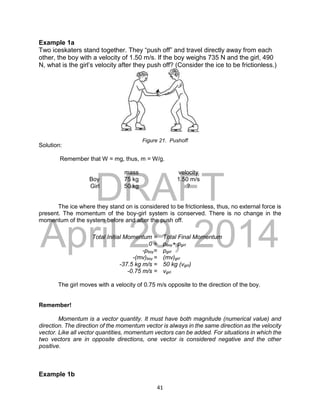 DRAFT
April 29, 2014
41
Example 1a
Two iceskaters stand together. They “push off” and travel directly away from each
other, the boy with a velocity of 1.50 m/s. If the boy weighs 735 N and the girl, 490
N, what is the girl’s velocity after they push off? (Consider the ice to be frictionless.)
Solution:
Remember that W = mg, thus, m = W/g.
mass velocity
Boy 75 kg 1.50 m/s
Girl 50 kg ?
The ice where they stand on is considered to be frictionless, thus, no external force is
present. The momentum of the boy-girl system is conserved. There is no change in the
momentum of the system before and after the push off.
The girl moves with a velocity of 0.75 m/s opposite to the direction of the boy.
Remember!
Momentum is a vector quantity. It must have both magnitude (numerical value) and
direction. The direction of the momentum vector is always in the same direction as the velocity
vector. Like all vector quantities, momentum vectors can be added. For situations in which the
two vectors are in opposite directions, one vector is considered negative and the other
positive.
Example 1b
Total Initial Momentum = Total Final Momentum
0 = pboy+ pgirl
-pboy= pgirl
-(mv)boy = (mv)girl
-37.5 kg m/s = 50 kg (vgirl)
-0.75 m/s = vgirl
Figure 21. Pushoff
 