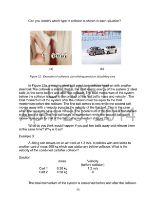 DRAFT
April 29, 2014
43
Can you identify which type of collision is shown in each situation?
(a) (b)
In Figure 22a, a moving steel ball pendulum collides head-on with another
steel ball.The collision is elastic, that is, the total kinetic energy of the system (2 steel
balls) is the same before and after the collision. The total momentum of the system
before the collision is equal to the product of the first ball’s mass and velocity. The
total momentum of the system after the collision must be equal to the total
momentum before the collision. The first ball comes to rest while the second ball
moves away with a velocity equal to the velocity of the first ball. This is the case
when the two balls have equal masses. The momentum of the first ball is transferred
to the second ball. The first ball loses its momentum while the second ball gains
momentum equal to that of the first ball’s momentum (Figure 23a).
What do you think would happen if you pull two balls away and release them
at the same time? Why is it so?
Example 3
A 300 g cart moves on an air track at 1.2 m/s. It collides with and sticks to
another cart of mass 500 kg,which was stationary before collision. What is the
velocity of the combined cartafter collision?
Solution
mass Velocity
(before collision)
Cart 1 0.30 kg 1.2 m/s
Cart 2 0.50 kg 0
The total momentum of the system is conserved before and after the collision.
Figure 22. Examples of collisions. (a) colliding pendulum (b)colliding cars
 