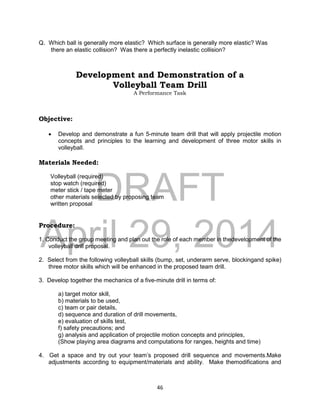 DRAFT
April 29, 2014
46
Q. Which ball is generally more elastic? Which surface is generally more elastic? Was
there an elastic collision? Was there a perfectly inelastic collision?
Development and Demonstration of a
Volleyball Team Drill
A Performance Task
Objective:
 Develop and demonstrate a fun 5-minute team drill that will apply projectile motion
concepts and principles to the learning and development of three motor skills in
volleyball.
Materials Needed:
Volleyball (required)
stop watch (required)
meter stick / tape meter
other materials selected by proposing team
written proposal
Procedure:
1. Conduct the group meeting and plan out the role of each member in thedevelopment of the
volleyball drill proposal.
2. Select from the following volleyball skills (bump, set, underarm serve, blockingand spike)
three motor skills which will be enhanced in the proposed team drill.
3. Develop together the mechanics of a five-minute drill in terms of:
a) target motor skill,
b) materials to be used,
c) team or pair details,
d) sequence and duration of drill movements,
e) evaluation of skills test,
f) safety precautions; and
g) analysis and application of projectile motion concepts and principles,
(Show playing area diagrams and computations for ranges, heights and time)
4. Get a space and try out your team’s proposed drill sequence and movements.Make
adjustments according to equipment/materials and ability. Make themodifications and
 