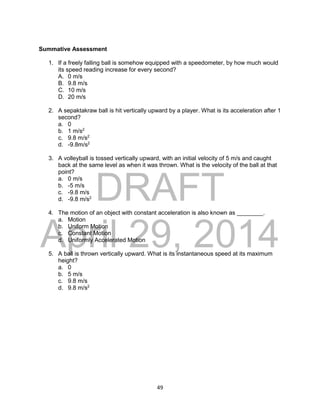DRAFT
April 29, 2014
49
Summative Assessment
1. If a freely falling ball is somehow equipped with a speedometer, by how much would
its speed reading increase for every second?
A. 0 m/s
B. 9.8 m/s
C. 10 m/s
D. 20 m/s
2. A sepaktakraw ball is hit vertically upward by a player. What is its acceleration after 1
second?
a. 0
b. 1 m/s2
c. 9.8 m/s2
d. -9.8m/s2
3. A volleyball is tossed vertically upward, with an initial velocity of 5 m/s and caught
back at the same level as when it was thrown. What is the velocity of the ball at that
point?
a. 0 m/s
b. -5 m/s
c. -9.8 m/s
d. -9.8 m/s2
4. The motion of an object with constant acceleration is also known as ________.
a. Motion
b. Uniform Motion
c. Constant Motion
d. Uniformly Accelerated Motion
5. A ball is thrown vertically upward. What is its instantaneous speed at its maximum
height?
a. 0
b. 5 m/s
c. 9.8 m/s
d. 9.8 m/s2
 