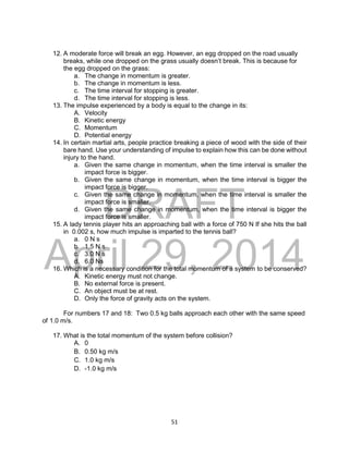 DRAFT
April 29, 2014
51
12. A moderate force will break an egg. However, an egg dropped on the road usually
breaks, while one dropped on the grass usually doesn’t break. This is because for
the egg dropped on the grass:
a. The change in momentum is greater.
b. The change in momentum is less.
c. The time interval for stopping is greater.
d. The time interval for stopping is less.
13. The impulse experienced by a body is equal to the change in its:
A. Velocity
B. Kinetic energy
C. Momentum
D. Potential energy
14. In certain martial arts, people practice breaking a piece of wood with the side of their
bare hand. Use your understanding of impulse to explain how this can be done without
injury to the hand.
a. Given the same change in momentum, when the time interval is smaller the
impact force is bigger.
b. Given the same change in momentum, when the time interval is bigger the
impact force is bigger.
c. Given the same change in momentum, when the time interval is smaller the
impact force is smaller.
d. Given the same change in momentum, when the time interval is bigger the
impact force is smaller.
15. A lady tennis player hits an approaching ball with a force of 750 N If she hits the ball
in 0.002 s, how much impulse is imparted to the tennis ball?
a. 0 N s
b. 1.5 N s
c. 3.0 N s
d. 6.0 Ns
16. Which is a necessary condition for the total momentum of a system to be conserved?
A. Kinetic energy must not change.
B. No external force is present.
C. An object must be at rest.
D. Only the force of gravity acts on the system.
For numbers 17 and 18: Two 0.5 kg balls approach each other with the same speed
of 1.0 m/s.
17. What is the total momentum of the system before collision?
A. 0
B. 0.50 kg m/s
C. 1.0 kg m/s
D. -1.0 kg m/s
 