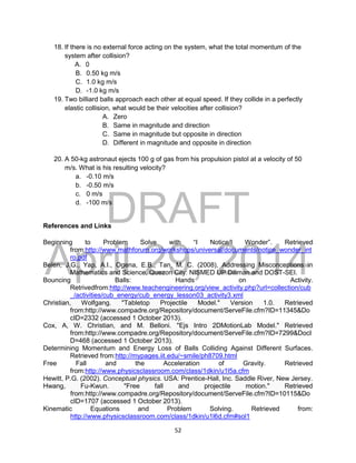 DRAFT
April 29, 2014
52
18. If there is no external force acting on the system, what the total momentum of the
system after collision?
A. 0
B. 0.50 kg m/s
C. 1.0 kg m/s
D. -1.0 kg m/s
19. Two billiard balls approach each other at equal speed. If they collide in a perfectly
elastic collision, what would be their velocities after collision?
A. Zero
B. Same in magnitude and direction
C. Same in magnitude but opposite in direction
D. Different in magnitude and opposite in direction
20. A 50-kg astronaut ejects 100 g of gas from his propulsion pistol at a velocity of 50
m/s. What is his resulting velocity?
a. -0.10 m/s
b. -0.50 m/s
c. 0 m/s
d. -100 m/s
References and Links
Beginning to Problem Solve with “I Notice/I Wonder”. Retrieved
from:http://www.mathforum.org/workshops/universal/documents/notice_wonder_int
ro.pdf
Belen, J.G., Yap, A.I., Ogena, E.B., Tan, M. C. (2008), Addressing Misconceptions in
Mathematics and Science, Quezon City: NISMED UP Diliman and DOST-SEI.
Bouncing Balls: Hands on Activity.
Retrivedfrom:http://www.teachengineering.org/view_activity.php?url=collection/cub
_/activities/cub_energy/cub_energy_lesson03_activity3.xml
Christian, Wolfgang. "Tabletop Projectile Model." Version 1.0. Retrieved
from:http://www.compadre.org/Repository/document/ServeFile.cfm?ID=11345&Do
cID=2332 (accessed 1 October 2013).
Cox, A, W. Christian, and M. Belloni. "Ejs Intro 2DMotionLab Model." Retrieved
from:http://www.compadre.org/Repository/document/ServeFile.cfm?ID=7299&DocI
D=468 (accessed 1 October 2013).
Determining Momentum and Energy Loss of Balls Colliding Against Different Surfaces.
Retrieved from:http://mypages.iit.edu/~smile/ph8709.html
Free Fall and the Acceleration of Gravity. Retrieved
from:http://www.physicsclassroom.com/class/1dkin/u1l5a.cfm
Hewitt, P.G. (2002). Conceptual physics. USA: Prentice-Hall, Inc. Saddle River, New Jersey.
Hwang, Fu-Kwun. "Free fall and projectile motion." Retrieved
from:http://www.compadre.org/Repository/document/ServeFile.cfm?ID=10115&Do
cID=1707 (accessed 1 October 2013).
Kinematic Equations and Problem Solving. Retrieved from:
http://www.physicsclassroom.com/class/1dkin/u1l6d.cfm#sol1
 