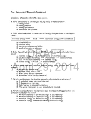 DRAFT
April 29, 2014
2
Pre – Assessment / Diagnostic Assessment
Directions. Choose the letter of the best answer.
1. What is the energy of a motorcycle moving slowly at the top of a hill?
A. entirely kinetic
B. entirely potential
C. entirely gravitational
D. both kinetic and potential
2. Which event is explained in the sequence of energy changes shown in the diagram
below?
A. a headlight is on
B. a turbine spins
C. electric current powers a flat iron
D. gasoline burns to run a jeepney
3. In the Agus VI Hydroelectric Power (HEP) Plant, which energy transformation takes
place?
A. electrical energy mechanical energy electrical energy.
B. gravitational potential energy kinetic energy electrical energy
C. heat mechanical energy electrical energy.
D. nuclear energy heat electrical energy
4. Which event does NOT describe potential energy being changed into kinetic
energy?
A. A box sliding down a ramp.
B. A mango falling from a crate.
C. A pen spring being compressed.
D. A stretched rubber band got loosened.
5. Which event illustrates the direct transformation of potential to kinetic energy?
A. A basketball player catches a flying ball.
B. A Kalesa moves from rest.
C. Kathy’s arrow is released from its bow.
D. The spring mechanism of a toy is rotated until it locked.
6. Which sequence of energy transformation best describes what happens when you
switch on your battery-run radio?
A. Mechanical Energy  Electrical Energy  Sound Energy
B. Mechanical Energy  Chemical Energy  Sound Energy
C. Chemical Energy  Electrical Energy  Sound Energy
D. Chemical Energy  Mechanical Energy  Sound Energy
Chemical Energy Heat Mechanical Energy (with wasted heat)
 