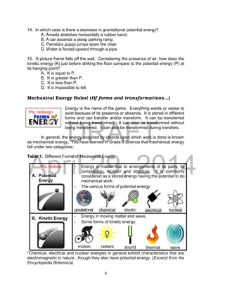 DRAFT
April 29, 2014
4
14. In which case is there a decrease in gravitational potential energy?
A. Amada stretches horizontally a rubber band.
B. A car ascends a steep parking ramp.
C. Pamela’s puppy jumps down the chair.
D. Water is forced upward through a pipe.
15. A picture frame falls off the wall. Considering the presence of air, how does the
kinetic energy (K) just before striking the floor compare to the potential energy (P) at
its hanging point?
A. K is equal to P.
B. K is greater than P.
C. K is less than P.
D. It is impossible to tell.
Mechanical Energy Rules! (Of forms and transformations...)
Energy is the name of the game. Everything exists or cease to
exist because of its presence or absence. It is stored in different
forms and can transfer and/or transform. It can be transferred
without being transformed. It can also be transformed without
being transferred. It can also be transformed during transfers.
In general, the energy acquired by objects upon which work is done is known
as mechanical energy. You have learned in Grade 8 Science that mechanical energy
fall under two categories:
Table 1. Different Forms of Mechanical Energy
Pls. redraw
A. Potential
Energy
- Energy in matter due to arrangements of its parts, its
composition, location and structure. It is commonly
considered as a stored energy having the potential to do
mechanical work.
- The various forms of potential energy:
gravitational chemical elastic electrical nuclear
B. Kinetic Energy
- Energy in moving matter and wave.
- Some forms of kinetic energy:
motion radiant sound thermal wave
*Chemical, electrical and nuclear energies in general exhibit characteristics that are
electromagnetic in nature...though they also have potential energy. (Excerpt from the
Encyclopedia Britannica)
Pls. redesign
 