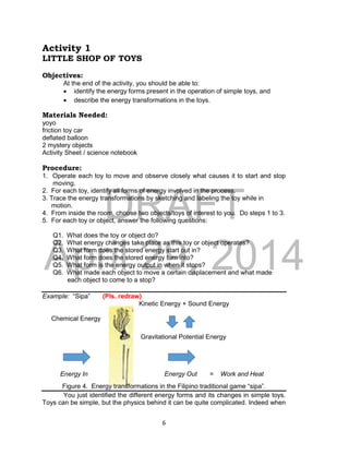 DRAFT
April 29, 2014
6
Activity 1
LITTLE SHOP OF TOYS
Objectives:
At the end of the activity, you should be able to:
 identify the energy forms present in the operation of simple toys, and
 describe the energy transformations in the toys.
Materials Needed:
yoyo
friction toy car
deflated balloon
2 mystery objects
Activity Sheet / science notebook
Procedure:
1. Operate each toy to move and observe closely what causes it to start and stop
moving.
2. For each toy, identify all forms of energy involved in the process.
3. Trace the energy transformations by sketching and labeling the toy while in
motion.
4. From inside the room, choose two objects/toys of interest to you. Do steps 1 to 3.
5. For each toy or object, answer the following questions:
Q1. What does the toy or object do?
Q2. What energy changes take place as this toy or object operates?
Q3. What form does the stored energy start out in?
Q4. What form does the stored energy turn into?
Q5. What form is the energy output in when it stops?
Q6. What made each object to move a certain displacement and what made
each object to come to a stop?
Example: “Sipa” (Pls. redraw)
Kinetic Energy + Sound Energy
Chemical Energy
Gravitational Potential Energy
Energy In Energy Out = Work and Heat
Figure 4. Energy transformations in the Filipino traditional game “sipa”.
You just identified the different energy forms and its changes in simple toys.
Toys can be simple, but the physics behind it can be quite complicated. Indeed when
 