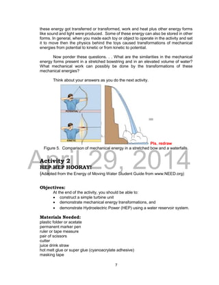DRAFT
April 29, 2014
7
these energy got transferred or transformed, work and heat plus other energy forms
like sound and light were produced. Some of these energy can also be stored in other
forms. In general, when you made each toy or object to operate in the activity and set
it to move then the physics behind the toys caused transformations of mechanical
energies from potential to kinetic or from kinetic to potential.
Now ponder these questions. . . What are the similarities in the mechanical
energy forms present in a stretched bowstring and in an elevated volume of water?
What mechanical work can possibly be done by the transformations of these
mechanical energies?
Think about your answers as you do the next activity.
Pls. redraw
Figure 5. Comparison of mechanical energy in a stretched bow and a waterfalls.
Activity 2
HEP HEP HOORAY!
(Adapted from the Energy of Moving Water Student Guide from www.NEED.org)
Objectives:
At the end of the activity, you should be able to:
 construct a simple turbine unit
 demonstrate mechanical energy transformations, and
 demonstrate Hydroelectric Power (HEP) using a water reservoir system.
Materials Needed:
plastic folder or acetate
permanent marker pen
ruler or tape measure
pair of scissors
cutter
juice drink straw
hot melt glue or super glue (cyanoacrylate adhesive)
masking tape
 