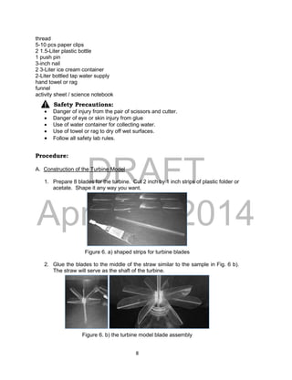 DRAFT
April 29, 2014
8
thread
5-10 pcs paper clips
2 1.5-Liter plastic bottle
1 push pin
3-inch nail
2 3-Liter ice cream container
2-Liter bottled tap water supply
hand towel or rag
funnel
activity sheet / science notebook
Safety Precautions:
 Danger of injury from the pair of scissors and cutter.
 Danger of eye or skin injury from glue
 Use of water container for collecting water.
 Use of towel or rag to dry off wet surfaces.
 Follow all safety lab rules.
Procedure:
A. Construction of the Turbine Model
1. Prepare 8 blades for the turbine. Cut 2 inch by 1 inch strips of plastic folder or
acetate. Shape it any way you want.
Figure 6. a) shaped strips for turbine blades
2. Glue the blades to the middle of the straw similar to the sample in Fig. 6 b).
The straw will serve as the shaft of the turbine.
Figure 6. b) the turbine model blade assembly
 
