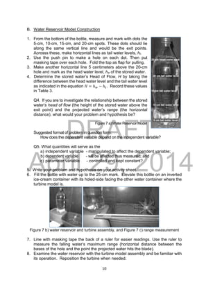 DRAFT
April 29, 2014
10
B. Water Reservoir Model Construction
1. From the bottom of the bottle, measure and mark with dots the
5-cm, 10-cm, 15-cm, and 20-cm spots. These dots should lie
along the same vertical line and would be the exit points.
Acrosss these, make horizontal lines as tail water levels, ht.
2. Use the push pin to make a hole on each dot. Then put
masking tape over each hole. Fold the top as flap for pulling.
3. Make another horizontal line 5 centimeters above the 20-cm
hole and mark as the head water level, hw of the stored water.
4. Determine the stored water’s Head of Flow, H by taking the
difference between the head water level and the tail water level
as indicated in the equation 𝐻 = ℎ𝑤 − ℎ𝑡. Record these values
in Table 3.
Q4. If you are to investigate the relationship between the stored
water’s head of flow (the height of the stored water above the
exit point) and the projected water’s range (the horizontal
distance), what would your problem and hypothesis be?
Figure 7 a) Water Reservoir Model
Suggested format of problem in question form:
How does the dependent variable depend on the independent variable?
Q5. What quantities will serve as the
a) independent variable - manipulated to affect the dependent variable;
b) dependent variable - will be affected thus measured; and
c) parameter variable - controlled and kept constant?
5. Write your problem and hypothesis on your activity sheet.
6. Fill the bottle with water up to the 25-cm mark. Elevate this bottle on an inverted
ice-cream container with its holed-side facing the other water container where the
turbine model is.
Figure 7 b) water reservoir and turbine assembly, and Figure 7 c) range measurement
7. Line with masking tape the back of a ruler for easier readings. Use the ruler to
measure the falling water’s maximum range (horizontal distance between the
bases of the hole and the point the projected water hits the blade).
8. Examine the water reservoir with the turbine model assembly and be familiar with
its operation. Reposition the turbine when needed.
 