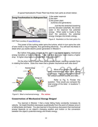DRAFT
April 29, 2014
12
A typical Hydroelectric Power Plant has three main parts as shown below:
1) the water reservoir
2) the dam
3) the power plant
(turbines and generators)
Just like the stretched bowstring
and the elevated waterfalls, the stored
water in the reservoir has potential
energy. When water is made to flow
down the penstock, the potential
energy changes into kinetic energy.
Figure 8. Illustration on the main parts of a
HEP Plant courtesy of www.NEED.org
The power of the rushing water spins the turbine, which in turn spins the coils
of wire inside a ring of magnets, thus generating electricity. You will look into these in
detail when you tackle electric power generation in Module 4.
But before that, your concern at this point is to master tracking mechanical
energy transfers or transformations. Take note that a greater head means a higher
drop. A higher drop leads to a faster flow. Why is this so?
On the other hand, a faster flow carries greater power, exerting a greater force
in rotating the turbine. Does this mean that a greater mechanical work was done?
Move on to Lesson 2 to complete
your understanding about work, power
and energy. Hop on and prepare to have
fun with amusement events and rides…
Refer to Fig. 9, Ponder this
question: “How would you compare the
total energy of the biker in locations T,
O, and P?”
Figure 9. Biker’s mechanical energy Pls. redraw
Conservation of Mechanical Energy Reigns!
You learned in Module 1 that a body falling freely constantly increases its
velocity. Its height therefore decreases quadratically from the point of release since it
is falling faster and faster. You also learned in the previous discussion that mechanical
energy depends on an object’s changing position and motion or the conversion
between the object’s potential energy and kinetic energy.
 