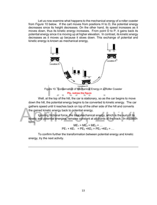 DRAFT
April 29, 2014
13
Let us now examine what happens to the mechanical energy of a roller coaster
from Figure 10 below. If the cart moves from positions H to O, the potential energy
decreases since its height decreases. On the other hand, its speed increases as it
moves down, thus its kinetic energy increases. From point O to P, it gains back its
potential energy since it is moving up at higher elevation. In contrast, its kinetic energy
decreases as it moves up because it slows down. This exchange of potential and
kinetic energy is known as mechanical energy.
Figure 10. Conservation of Mechanical Energy in a Roller Coaster
Pls. redraw the figure
Well, at the top of the hill, the car is stationary, so as the car begins to move
down the hill, the potential energy begins to be converted to kinetic energy. The car
gathers speed until it reaches back on top of the other side of the hill and converts
the gained kinetic energy back to potential energy.
Ignoring frictional force, the total mechanical energy, which is the sum of its
kinetic and potential energies, remains constant at all points of the track. In equation
form,
ME1 = ME2 = ME3 = …
PE1 + KE1 = PE2 +KE2 = PE3 +KE3 = …
To confirm further the transformation between potential energy and kinetic
energy, try the next activity.
 