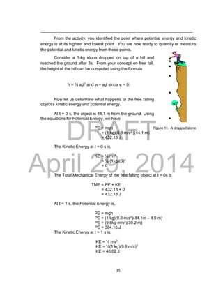 DRAFT
April 29, 2014
15
___________________________________________________________________
From the activity, you identified the point where potential energy and kinetic
energy is at its highest and lowest point. You are now ready to quantify or measure
the potential and kinetic energy from these points.
Consider a 1-kg stone dropped on top of a hill and
reached the ground after 3s. From your concept on free fall,
the height of the hill can be computed using the formula
h = ½ agt2
and vf = agt since vi = 0.
Now let us determine what happens to the free falling
object’s kinetic energy and potential energy.
At t = 0 s, the object is 44.1 m from the ground. Using
the equations for Potential Energy, we have
PE = mgh Figure 11. A dropped stone
= (1 kg)(9.8 m/s2
)(44.1 m)
= 432.18 J
The Kinetic Energy at t = 0 s is,
KE = ½ mv2
= ½ (1kg)(0)2
= 0
The Total Mechanical Energy of the free falling object at t = 0s is
TME = PE + KE
= 432.18 + 0
= 432.18 J
At t = 1 s, the Potential Energy is,
PE = mgh
PE = (1 kg)(9.8 m/s2
)(44.1m – 4.9 m)
PE = (9.8kg m/s2
)(39.2 m)
PE = 384.16 J
The Kinetic Energy at t = 1 s is,
KE = ½ mv2
KE = ½(1 kg)(9.8 m/s)2
KE = 48.02 J
 