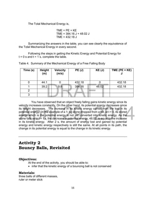 DRAFT
April 29, 2014
16
The Total Mechanical Energy is,
TME = PE + KE
TME = 384.16 J + 48.02 J
TME = 432.18 J
Summarizing the answers in the table, you can see clearly the equivalence of
the Total Mechanical Energy in every second.
Following the steps in getting the Kinetic Energy and Potential Energy for
t = 0 s and t = 1 s, complete the table.
Table 4. Summary of the Mechanical Energy of a Free Falling Body
Time (s) Height
(m)
Velocity
(m/s)
PE (J) KE (J) TME (PE + KE)
J
0 44.1 0 432.18 0 432.18
1 39.2 9.8 384.16 48.02 432.18
2
3
You have observed that an object freely falling gains kinetic energy since its
velocity increases constantly. On the other hand, its potential energy decreases since
its height decreases. The increase in its kinetic energy comes from the lost in its
potential energy. In the example of a 1- kg stone dropped from a hill, at t = 0, its stored
energy which is the potential energy is not yet converted into kinetic energy. As the
stone falls as in t = 1 s, the decrease in potential energy, 48.02, is equal to the increase
in its kinetic energy. After 2 s, the amount of energy lost and gained by potential
energy and kinetic energy respectively is still the same. At all points in its path, the
change in its potential energy is equal to the change in its kinetic energy.
Activity 2
Bouncy Balls, Revisited
Objectives:
At the end of the activity, you should be able to:
 infer that the kinetic energy of a bouncing ball is not conserved
Materials:
three balls of different masses,
ruler or meter stick
 