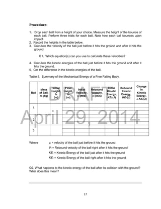 DRAFT
April 29, 2014
17
Procedure:
1. Drop each ball from a height of your choice. Measure the height of the bounce of
each ball. Perform three trials for each ball. Note how each ball bounces upon
impact.
2. Record the heights in the table below.
3. Calculate the velocity of the ball just before it hits the ground and after it hits the
ground.
Q1. Which equation(s) can you use to calculate these velocities?
4. Calculate the kinetic energies of the ball just before it hits the ground and after it
hits the ground.
5. Get the difference in the kinetic energies of the ball.
Table 5. Summary of the Mechanical Energy of a Free Falling Body
Ball
Mass
of Ball,
m (kg)
Initial
Height,
hi
(m)
Final
Height,
hf
(m)
Initial
Velocity,
vi (m/s)
Rebound
Velocity,
vf (m/s)
Initial
Kinetic
Energy,
KEi (J)
Rebound
Kinetic
Energy,
KEf (J)
Change
in
Kinetic
Energy,
∆ KEf (J)
1
2
3
Where vi = velocity of the ball just before it hits the ground
Vf = Rebound velocity of the ball right after it hits the ground
KEi = Kinetic Energy of the ball just after it hits the ground
KEf = Kinetic Energy of the ball right after it hits the ground
Q2. What happens to the kinetic energy of the ball after its collision with the ground?
What does this mean?
 