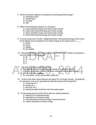 DRAFT
April 29, 2014
19
7. Which among the objects is considered as having potential energy?
A. ambulance siren
B. candle flame
C. hot plate
D. milk
8. Which of the following happens to raindrops?
A. Loses potential energy and gains kinetic energy.
B. Loses both potential energy and kinetic energy.
C. Gains potential energy and loses kinetic energy.
D. Gains both potential energy and kinetic energy.
9. A runner jumps over a hurdle. Neglecting friction, the potential energy of the runner
at the highest point compared to his kinetic energy at the lowest point is _____
A. lesser.
B. equal.
C. greater.
D. not related.
10. The potential energy of a 4-kg object on top of a hill is 72 J. What is its velocity in
m/s just before it hits the ground?
A. 36
B. 18
C. 6
D. 3
11. The total mechanical energy of a yoyo
A. is equally divided between kinetic energy and potential energy.
B. at any one instant, is either all kinetic energy or all potential energy.
C. can never be negative.
D. is constant, if only conservative forces act.
12. A stone rolls down some distance and gains 45 J of kinetic energy. Considering
air resistance, how much gravitational potential energy did the bag lose?
A. more than 45 J
B. exactly 45 J
C. less than 45 J
D. cannot be determined from the information given
13. A fully spring-wound toy fan that is about to rotate possesses
A. kinetic but no potential energy
B. potential but no kinetic energy
C. both potential and kinetic energy in equal amounts
D. neither potential nor kinetic energy
 