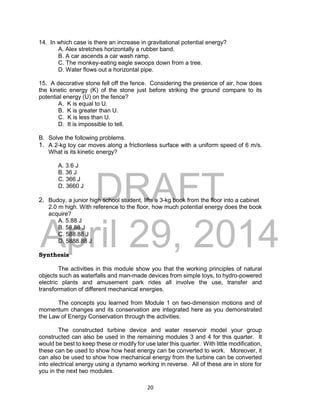 DRAFT
April 29, 2014
20
14. In which case is there an increase in gravitational potential energy?
A. Alex stretches horizontally a rubber band.
B. A car ascends a car wash ramp.
C. The monkey-eating eagle swoops down from a tree.
D. Water flows out a horizontal pipe.
15. A decorative stone fell off the fence. Considering the presence of air, how does
the kinetic energy (K) of the stone just before striking the ground compare to its
potential energy (U) on the fence?
A. K is equal to U.
B. K is greater than U.
C. K is less than U.
D. It is impossible to tell.
B. Solve the following problems.
1. A 2-kg toy car moves along a frictionless surface with a uniform speed of 6 m/s.
What is its kinetic energy?
A. 3.6 J
B. 36 J
C. 366 J
D. 3660 J
2. Budoy, a junior high school student, lifts a 3-kg book from the floor into a cabinet
2.0 m high. With reference to the floor, how much potential energy does the book
acquire?
A. 5.88 J
B. 58.88 J
C. 588.88 J
D. 5888.88 J
Synthesis
The activities in this module show you that the working principles of natural
objects such as waterfalls and man-made devices from simple toys, to hydro-powered
electric plants and amusement park rides all involve the use, transfer and
transformation of different mechanical energies.
The concepts you learned from Module 1 on two-dimension motions and of
momentum changes and its conservation are integrated here as you demonstrated
the Law of Energy Conservation through the activities.
The constructed turbine device and water reservoir model your group
constructed can also be used in the remaining modules 3 and 4 for this quarter. It
would be best to keep these or modify for use later this quarter. With little modification,
these can be used to show how heat energy can be converted to work. Moreover, it
can also be used to show how mechanical energy from the turbine can be converted
into electrical energy using a dynamo working in reverse. All of these are in store for
you in the next two modules.
 