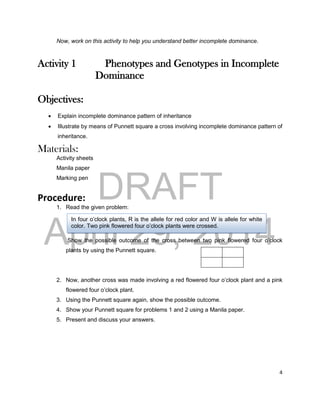 DRAFT
April 29, 2014
4
Now, work on this activity to help you understand better incomplete dominance.
Activity 1 Phenotypes and Genotypes in Incomplete
Dominance
Objectives:
 Explain incomplete dominance pattern of inheritance
 Illustrate by means of Punnett square a cross involving incomplete dominance pattern of
inheritance.
Materials:
Activity sheets
Manila paper
Marking pen
Procedure:
1. Read the given problem:
Show the possible outcome of the cross between two pink flowered four o’clock
plants by using the Punnett square.
2. Now, another cross was made involving a red flowered four o’clock plant and a pink
flowered four o’clock plant.
3. Using the Punnett square again, show the possible outcome.
4. Show your Punnett square for problems 1 and 2 using a Manila paper.
5. Present and discuss your answers.
In four o’clock plants, R is the allele for red color and W is allele for white
color. Two pink flowered four o’clock plants were crossed.
 