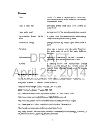 DRAFT
April 29, 2014
21
Glossary
Dam - barrier of a water storage structure that is used
to control the stored water level and the release
of the stored water
Head of water flow - difference of the head water level and the tail
water level
Head water level - surface height of the stored water in the reservoir
Hydroelectric Power (HEP)
Plant
- A power plant that generates electrical energy
using the energy from flowing water
Mechanical energy - energy acquired by objects upon which work is
done
Penstock - close pipe or channel where the water flows from
the water reservoir up to the water turbine’s
location
Tail water level - exit height of the water in the dam’s penstock or
the height where the turbines are located
Turbine - a rotating device with appropriately shaped
blades used to convert the kinetic energy of
moving fluids into mechanical power for energy
generators
References and Links
Hewitt, Paul G., Conceptual Physics Ninth Edition. Addison Wesley Publishing Inc.
Integrated Science IV. Second Edition. Physics
Practical Work in High School Physics, UP- NISMED
SEDP Series Textbook, Physics. 159-161.
http://www.teachersdomain.org/resource/phy03.sci.phys.matter.zmill/
http://www.need.org/needpdf/Science%20of%20Energy.pdf
http://www.education.com/science-fair/article/build-toy-throw-ball-target/
http://www.yale.edu/ynhti/curriculum/units/2004/4/04.04.06.x.html
http://sprott.physics.wisc.edu/demobook/chapter1.htm
http://msp.ehe.osu.edu/wiki/index.php/MSP:MiddleSchoolPortal/Energy_Transfers_a
nd_Transformations:_Sparking_Student_Interest
 