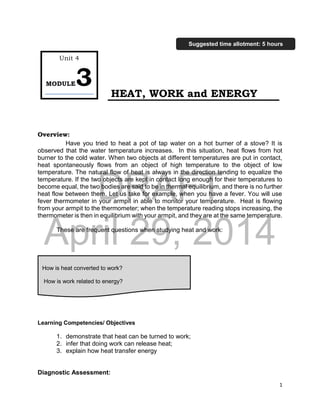 DRAFT
April 29, 2014
1
HEAT, WORK and ENERGY
Overview:
Have you tried to heat a pot of tap water on a hot burner of a stove? It is
observed that the water temperature increases. In this situation, heat flows from hot
burner to the cold water. When two objects at different temperatures are put in contact,
heat spontaneously flows from an object of high temperature to the object of low
temperature. The natural flow of heat is always in the direction tending to equalize the
temperature. If the two objects are kept in contact long enough for their temperatures to
become equal, the two bodies are said to be in thermal equilibrium, and there is no further
heat flow between them. Let us take for example, when you have a fever. You will use
fever thermometer in your armpit in able to monitor your temperature. Heat is flowing
from your armpit to the thermometer; when the temperature reading stops increasing, the
thermometer is then in equilibrium with your armpit, and they are at the same temperature.
These are frequent questions when studying heat and work:
Learning Competencies/ Objectives
1. demonstrate that heat can be turned to work;
2. infer that doing work can release heat;
3. explain how heat transfer energy
Diagnostic Assessment:
Unit 4
MODULE3
How is heat converted to work?
How is work related to energy?
Suggested time allotment: 5 hours
 