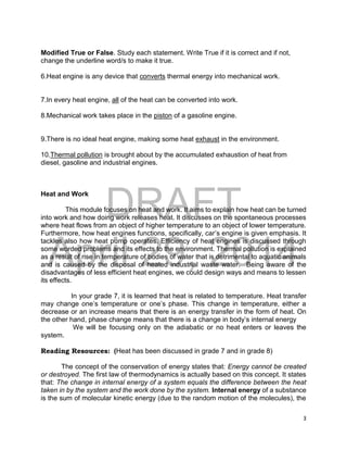 DRAFT
April 29, 2014
3
Modified True or False. Study each statement. Write True if it is correct and if not,
change the underline word/s to make it true.
6.Heat engine is any device that converts thermal energy into mechanical work.
7.In every heat engine, all of the heat can be converted into work.
8.Mechanical work takes place in the piston of a gasoline engine.
9.There is no ideal heat engine, making some heat exhaust in the environment.
10.Thermal pollution is brought about by the accumulated exhaustion of heat from
diesel, gasoline and industrial engines.
Heat and Work
This module focuses on heat and work. It aims to explain how heat can be turned
into work and how doing work releases heat. It discusses on the spontaneous processes
where heat flows from an object of higher temperature to an object of lower temperature.
Furthermore, how heat engines functions, specifically, car’s engine is given emphasis. It
tackles also how heat pump operates. Efficiency of heat engines is discussed through
some worded problems and its effects to the environment. Thermal pollution is explained
as a result of rise in temperature of bodies of water that is detrimental to aquatic animals
and is caused by the disposal of heated industrial waste water. Being aware of the
disadvantages of less efficient heat engines, we could design ways and means to lessen
its effects.
In your grade 7, it is learned that heat is related to temperature. Heat transfer
may change one’s temperature or one’s phase. This change in temperature, either a
decrease or an increase means that there is an energy transfer in the form of heat. On
the other hand, phase change means that there is a change in body’s internal energy
We will be focusing only on the adiabatic or no heat enters or leaves the
system.
Reading Resources: (Heat has been discussed in grade 7 and in grade 8)
The concept of the conservation of energy states that: Energy cannot be created
or destroyed. The first law of thermodynamics is actually based on this concept. It states
that: The change in internal energy of a system equals the difference between the heat
taken in by the system and the work done by the system. Internal energy of a substance
is the sum of molecular kinetic energy (due to the random motion of the molecules), the
 