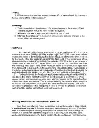 DRAFT
April 29, 2014
6
Try this:
A 120J of energy is added to a system that does 40J of external work, by how much
thermal energy of the system is raised?
Summary:
1. The increase in the internal energy of a system is equal to the amount of heat
added to a system minus the work done by the system.
2. Adiabatic process is a process without gain or loss of heat.
3. Internal/ thermal energy is the sum of all kinetic and potential energies of the
atoms/ molecules in the system.
Heat Pump
An object with a high temperature is said to be hot, and the word “hot” brings to
mind the word “heat.” Heat flows from a hotter object to a cooler object when the two
objects are placed in contact. It is for this reason that a pot of chocolate drink feels hot
to the touch, while the scoop of an ice cream feels cold. The temperature of hot
chocolate is higher than the normal body temperature of 37°C, while the temperature of
an ice cream is lower than 37°C. When you touch a cup of hot chocolate drink, heat flows
the hotter cup into a cooler hand. When you touch a cone of ice cream, heat again flows
from hot to cold, in this case from the warmer hand into a colder cone. The response of
the nerves in the hand to the arrival or departure of heat prompts the brain to identify the
cup of chocolate drink as being hot and the cone of an ice cream as being cold.
How can we do the reverse? A heat pump is used to reverse the process. It
is a device that allows heat to transfer from a cold reservoir to a warmer one, which
cannot happen spontaneously, or on its own. Work is required for the heat to flow from
a lower to a higher temperature. This work is provided by the motor of a heat pump. Let
us find out how this process takes place. You have learned from activity 1 that non-
spontaneous process needs a heat pump in order to reverse the process. Mechanical
work should be applied so that heat could be transformed.
.
Reading Resources and Instructional Activities
Heat flows normally from higher temperature to lower temperature. It is a natural
or spontaneous process. It does not require any external energy to occur. When heat
flows from lower temperature to higher temperature, it needs mechanical energy to
happen. It is called non-spontaneous process. In so doing, work should be done.
Mechanical energy is required for this to happen. The Second Law of Thermodynamics
 