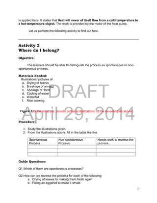 DRAFT
April 29, 2014
7
is applied here. It states that Heat will never of itself flow from a cold temperature to
a hot temperature object. The work is provided by the motor of the heat pump.
Let us perform the following activity to find out how.
Activity 2
Where do I belong?
Objective:
The learners should be able to distinguish the process as spontaneous or non-
spontaneous process.
Materials Needed:
Illustrations/ pictures of
a. Drying of leaves
b. Breakage of an egg
c. Spoilage of food
d. Cooling of water
e. Waterfall
f. Rice cooking
Figure 1(to the artist, pls. provide pictures/ illustrations of the six examples above)
Procedure:
1. Study the illustrations given.
2. From the illustrations above, fill in the table like this
Spontaneous
Process
Non-spontaneous
Process
Needs work to reverse the
process
Guide Questions:
Q1.Which of them are spontaneous processes?
Q2.How can we reverse the process for each of the following:
a. Drying of leaves to making them fresh again
b. Fixing an eggshell to make it whole
 