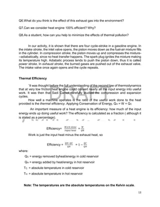 DRAFT
April 29, 2014
13
Q6.What do you think is the effect of this exhaust gas into the environment?
Q7.Can we consider heat engine 100% efficient? Why?
Q8.As a student, how can you help to minimize the effects of thermal pollution?
In our activity, it is shown that there are four cycle-stroke in a gasoline engine. In
the intake stroke, the inlet valve opens, the piston moves down as the fuel-air mixture fills
in the cylinder. In compression stroke, the piston moves up and compresses the mixture-
--adiabatically, since no heat transfer happens. The spark plug ignites the mixture making
its temperature high. Adiabatic process tends to push the piston down, thus it is called
power stroke. In exhaust stroke, the burned gases are pushed out of the exhaust valve.
The intake valve once again opens and the cycle repeats.
Thermal Efficiency
`It was thought before the full understanding of the second law of thermodynamics
that at very low friction heat engine could convert nearly all the input energy into useful
work. It was then that Sadi Carnot carefully studied the compression and expansion
cycles.
How well a machine operates is the ratio of the useful work done to the heat
provided is the thermal efficiency. Applying Conservation of Energy, QH = W + QC
An important measure of a heat engine is its efficiency: how much of the input
energy ends up doing useful work? The efficiency is calculated as a fraction ( although it
is stated as a percentage).
Efficiency=
𝑊𝑜𝑟𝑘 𝑑𝑜𝑛𝑒
𝐼𝑛𝑝𝑢𝑡 ℎ𝑒𝑎𝑡
=
𝑊
𝑄H
Work is just the input heat minus the exhaust heat, so
Efficiency =
𝑄𝐻−𝑄𝐶
𝑄𝐻
= 1 −
𝑄𝐶
𝑄𝐻
where:
QC = energy removed byheat/energy in cold reservoir
QH = energy added by heat/energy in hot reservoir
TC = absolute temperature in cold reservoir
TH = absolute temperature in hot reservoir
Note: The temperatures are the absolute temperatures on the Kelvin scale.
 