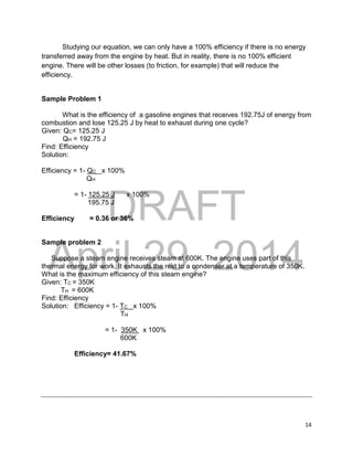 DRAFT
April 29, 2014
14
Studying our equation, we can only have a 100% efficiency if there is no energy
transferred away from the engine by heat. But in reality, there is no 100% efficient
engine. There will be other losses (to friction, for example) that will reduce the
efficiency.
Sample Problem 1
What is the efficiency of a gasoline engines that receives 192.75J of energy from
combustion and lose 125.25 J by heat to exhaust during one cycle?
Given: QC= 125.25 J
QH = 192.75 J
Find: Efficiency
Solution:
Efficiency = 1- QC x 100%
QH
= 1- 125.25 J x 100%
195.75 J
Efficiency = 0.36 or 36%
Sample problem 2
Suppose a steam engine receives steam at 600K. The engine uses part of this
thermal energy for work. It exhausts the rest to a condenser at a temperature of 350K.
What is the maximum efficiency of this steam engine?
Given: TC = 350K
TH = 600K
Find: Efficiency
Solution: Efficiency = 1- TC x 100%
TH
= 1- 350K x 100%
600K
Efficiency= 41.67%
 