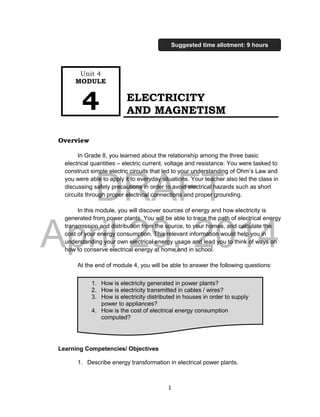 DRAFT
April 29, 2014
1
ELECTRICITY
AND MAGNETISM
Overview
In Grade 8, you learned about the relationship among the three basic
electrical quantities – electric current, voltage and resistance. You were tasked to
construct simple electric circuits that led to your understanding of Ohm’s Law and
you were able to apply it to everyday situations. Your teacher also led the class in
discussing safety precautions in order to avoid electrical hazards such as short
circuits through proper electrical connections and proper grounding.
In this module, you will discover sources of energy and how electricity is
generated from power plants. You will be able to trace the path of electrical energy
transmission and distribution from the source, to your homes, and calculate the
cost of your energy consumption. This relevant information would help you in
understanding your own electrical energy usage and lead you to think of ways on
how to conserve electrical energy at home and in school.
At the end of module 4, you will be able to answer the following questions:
Learning Competencies/ Objectives
1. Describe energy transformation in electrical power plants.
Unit 4
MODULE
4
Suggested time allotment: 9 hours
1. How is electricity generated in power plants?
2. How is electricity transmitted in cables / wires?
3. How is electricity distributed in houses in order to supply
power to appliances?
4. How is the cost of electrical energy consumption
computed?
 