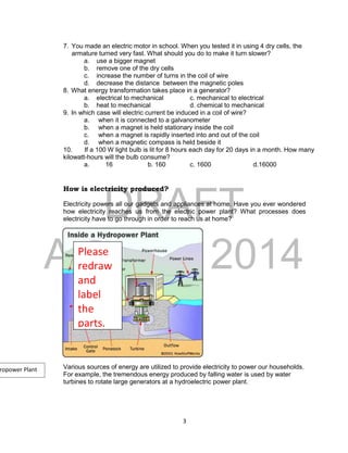 DRAFT
April 29, 2014
3
7. You made an electric motor in school. When you tested it in using 4 dry cells, the
armature turned very fast. What should you do to make it turn slower?
a. use a bigger magnet
b. remove one of the dry cells
c. increase the number of turns in the coil of wire
d. decrease the distance between the magnetic poles
8. What energy transformation takes place in a generator?
a. electrical to mechanical c. mechanical to electrical
b. heat to mechanical d. chemical to mechanical
9. In which case will electric current be induced in a coil of wire?
a. when it is connected to a galvanometer
b. when a magnet is held stationary inside the coil
c. when a magnet is rapidly inserted into and out of the coil
d. when a magnetic compass is held beside it
10. If a 100 W light bulb is lit for 8 hours each day for 20 days in a month. How many
kilowatt-hours will the bulb consume?
a. 16 b. 160 c. 1600 d.16000
How is electricity produced?
Electricity powers all our gadgets and appliances at home. Have you ever wondered
how electricity reaches us from the electric power plant? What processes does
electricity have to go through in order to reach us at home?
Various sources of energy are utilized to provide electricity to power our households.
For example, the tremendous energy produced by falling water is used by water
turbines to rotate large generators at a hydroelectric power plant.
Please
redraw
and
label
the
parts.
ropower Plant
 