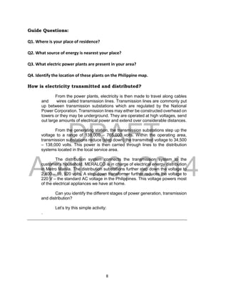 DRAFT
April 29, 2014
8
Guide Questions:
Q1. Where is your place of residence?
Q2. What source of energy is nearest your place?
Q3. What electric power plants are present in your area?
Q4. Identify the location of these plants on the Philippine map.
How is electricity transmitted and distributed?
From the power plants, electricity is then made to travel along cables
and wires called transmission lines. Transmission lines are commonly put
up between transmission substations which are regulated by the National
Power Corporation. Transmission lines may either be constructed overhead on
towers or they may be underground. They are operated at high voltages, send
out large amounts of electrical power and extend over considerable distances.
From the generating station, the transmission substations step up the
voltage to a range of 138,000 – 765,000 volts. Within the operating area,
transmission substations reduce (step down) the transmitted voltage to 34,500
– 138,000 volts. This power is then carried through lines to the distribution
systems located in the local service area.
The distribution system connects the transmission system to the
customer’s household. MERALCO is in charge of electrical energy distribution
in Metro Manila. The distribution substations further step down the voltage to
2,400 – 19, 920 volts. A step-down transformer further reduces the voltage to
220 V – the standard AC voltage in the Philippines. This voltage powers most
of the electrical appliances we have at home.
Can you identify the different stages of power generation, transmission
and distribution?
Let’s try this simple activity:
.
 