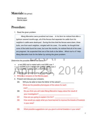 DRAFT
April 29, 2014
7
Materials: (by group)
Marking pen
Manila paper
Procedure:
1. Read the given problem:
Determine the possible traits of the calves if :
 a red (RR) bull is mated with a red (RR) cow 1
 a red(RR) bull is mated with a white (WW) cow 2
 a roan(RW) is mated with a red(RR)cow 3
2. Illustrate your answers using a Punnett square.
3. Write your answers on the Manila paper.
4. Present and discuss your answers.
Q5. Will you be able to trace the father of the calves?______________
What are the possible phenotypes of the calves for each
cow?________________________________________________
Q6. Do you think you will make Mang Marcelino happy about the result of
your investigation? _________________________________
Q7. How are you going to explain it to him? ________________________
Q8. How would you apply what you have learned to improve the breeds of livestock
in your area?
_____________________________________________________________
Q9. What possible suggestions can you give to animal breeders in your area?
Mang Marcelino owns purebred red cows. In his farm he noticed that after a
typhoon several months ago, all of the fences that separate his cattle from his
neighbor’s cattle were destroyed. During the time that the fences were down, three
bulls, one from each neighbor, mingled with his cows. For awhile, he thought that
none of the bulls found his cows, but over the months, he noticed that all of his cows
are pregnant. He suspected that one of the bulls is the father. Which bull is it? Help
Mang Marcelino look for the father by solving the given problem.
 