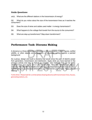 DRAFT
April 29, 2014
12
Guide Questions:
abQ1. What are the different stations in the transmission of energy?
Q2. What do you notice about the size of the transmission lines as it reaches the
consumers?
Q3. Does the size of wires and cables used matter in energy transmission?.
Q4. What happens to the voltage that travels from the source to the consumers?
Q5. What are step-up transformers? Step-down transformers?
Performance Task: Diorama Making
A diorama is a three-dimensional miniature or life-size scene in which figures, stuffed
wildlife, or other objects are arranged in a naturalistic setting against a painted
background
As a group, design and build a diorama that would show the path of electric power
from generation, transmission and distribution. Apply what you have learned in the
previous activity and stay as factual as possible. Use materials that can be easily
obtained from your home and in your communtity. Recycled materials are always
welcome. Pay attention to details and make your representations drawn to scale. Your
teacher will give you the exact dimensions you will need for your project. Happy project
making!
To the Artist : Please look for a similar photo showing diorama with transmission lines, houses,
generating stations, etc.
 